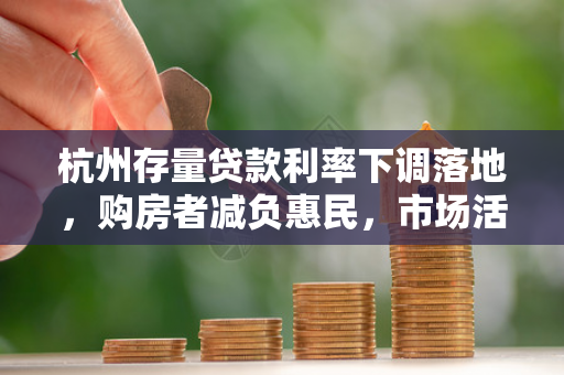 杭州存量贷款利率下调落地,购房者减负惠民,市场活力渐显 杭州存量贷款利率下调落地,购房者减负惠民,市场活力渐显