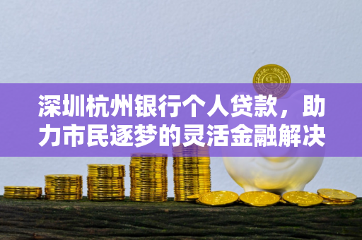 深圳杭州银行个人贷款,助力市民逐梦的灵活金融解决方案