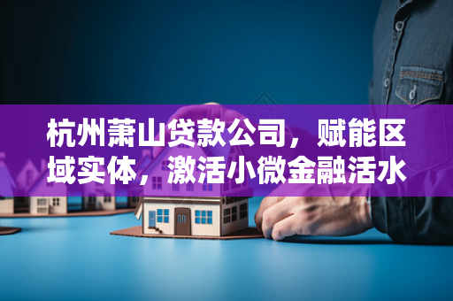 杭州萧山贷款公司，赋能区域实体，激活小微金融活水