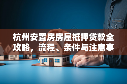杭州安置房房屋抵押贷款全攻略,流程、条件与注意事项