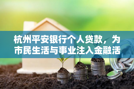 杭州平安银行个人贷款,为市民生活与事业注入金融活水