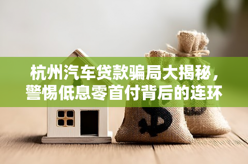 杭州汽车贷款骗局大揭秘,警惕低息零首付背后的连环套 杭州汽车贷款骗局大揭秘,警惕低息零首付背后的连环套
