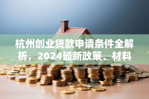 杭州创业贷款申请条件全解析,2024最新政策、材料与流程指南