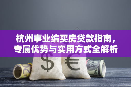 杭州事业编买房贷款指南,专属优势与实用方式全解析