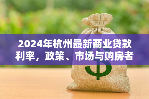 2024年杭州最新商业贷款利率,政策、市场与购房者关切解析 2024年杭州最新商业贷款利率,政策、市场与购房者关切解析