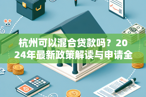 杭州可以混合贷款吗?2024年最新政策解读与申请全指南 杭州可以混合贷款吗?2024年最新政策解读与申请全指南