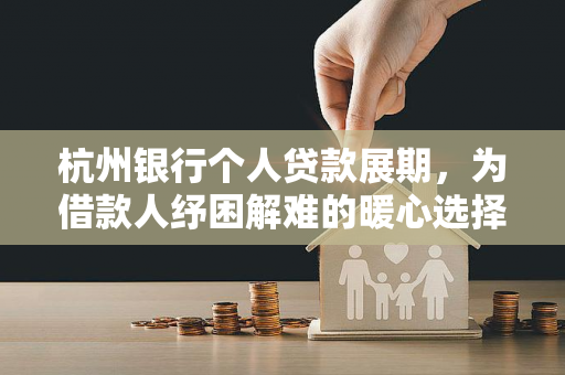 杭州银行个人贷款展期,为借款人纾困解难的暖心选择