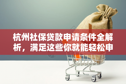 杭州社保贷款申请条件全解析,满足这些你就能轻松申请!