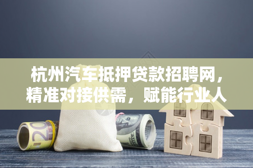 杭州汽车抵押贷款招聘网,精准对接供需,赋能行业人才发展