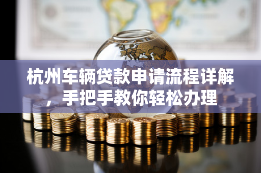 杭州车辆贷款申请流程详解,手把手教你轻松办理