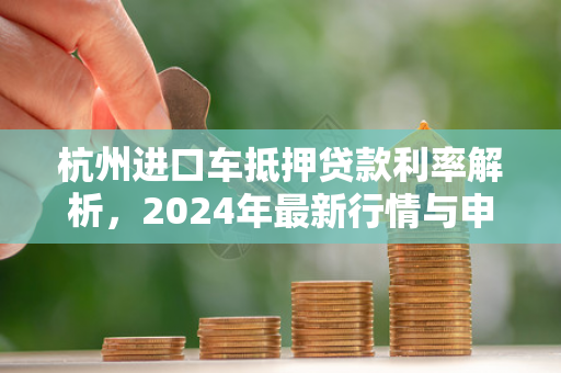 杭州进口车抵押贷款利率解析,2024年最新行情与申请指南