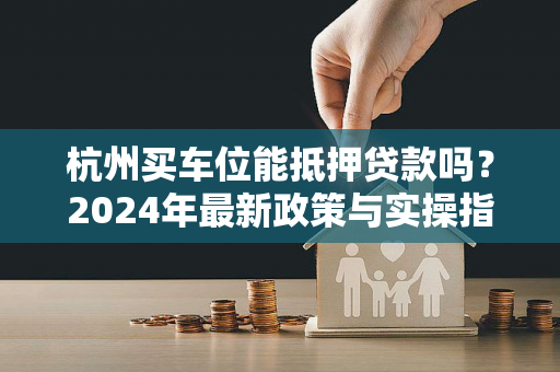 杭州买车位能抵押贷款吗?2024年最新政策与实操指南