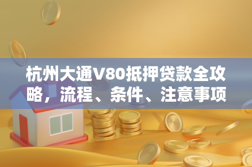 杭州大通V80抵押贷款全攻略,流程、条件、注意事项一文读懂
