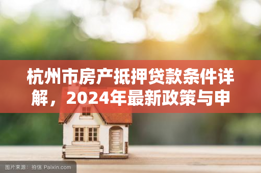 杭州市房产抵押贷款条件详解,2024年最新政策与申请指南