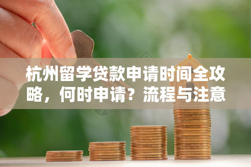 杭州留学贷款申请时间全攻略,何时申请?流程与注意事项一文读懂