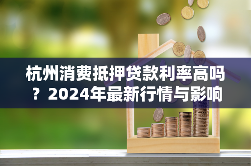 杭州消费抵押贷款利率高吗?2024年最新行情与影响因素全解析