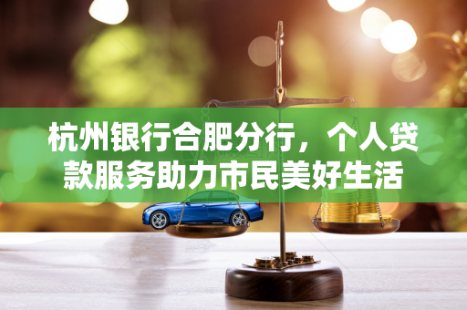 杭州银行合肥分行,个人贷款服务助力市民美好生活