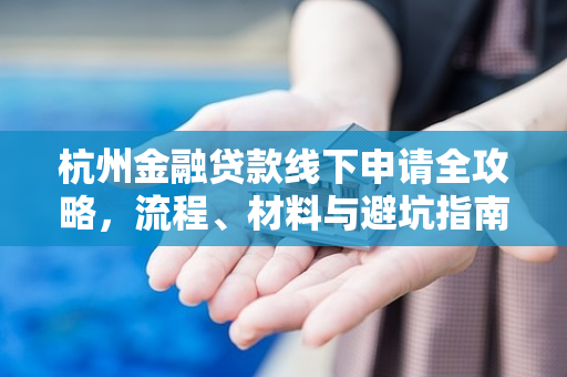 杭州金融贷款线下申请全攻略,流程、材料与避坑指南