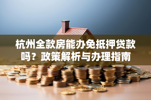 杭州全款房能办免抵押贷款吗?政策解析与办理指南 杭州全款房能办免抵押贷款吗?政策解析与办理指南