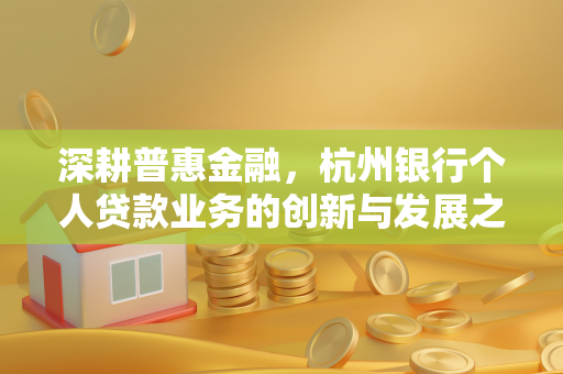 深耕普惠金融,杭州银行个人贷款业务的创新与发展之路