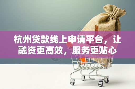 杭州贷款线上申请平台,让融资更高效,服务更贴心