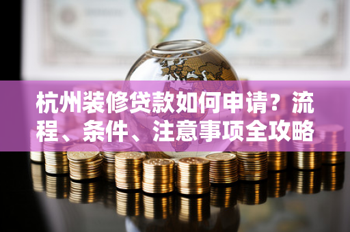 杭州装修贷款如何申请?流程、条件、注意事项全攻略
