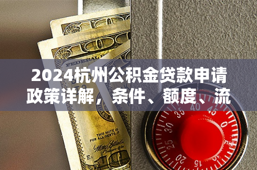 2024杭州公积金贷款申请政策详解,条件、额度、流程全攻略