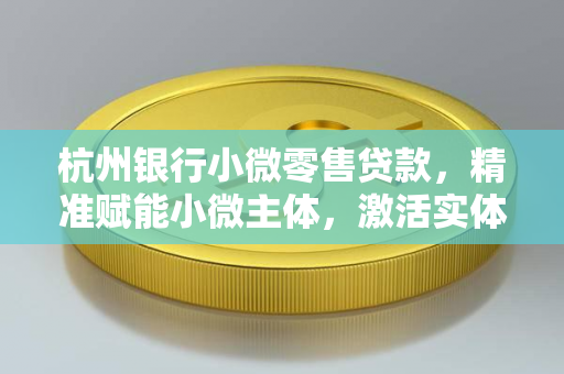 杭州银行小微零售贷款,精准赋能小微主体,激活实体经济毛细血管