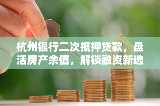 杭州银行二次抵押贷款,盘活房产余值,解锁融资新选择