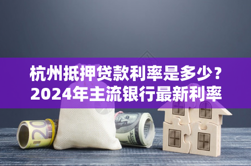 杭州抵押贷款利率是多少?2024年主流银行最新利率及申请指南