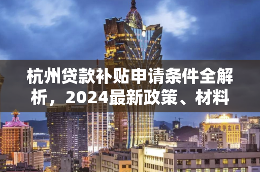 杭州贷款补贴申请条件全解析,2024最新政策、材料与流程指南