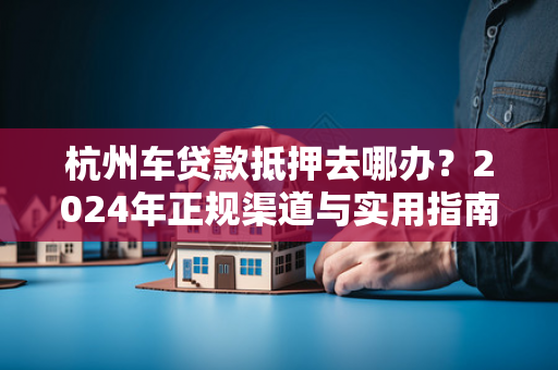 杭州车贷款抵押去哪办?2024年正规渠道与实用指南