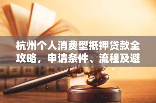 杭州个人消费型抵押贷款全攻略,申请条件、流程及避坑指南