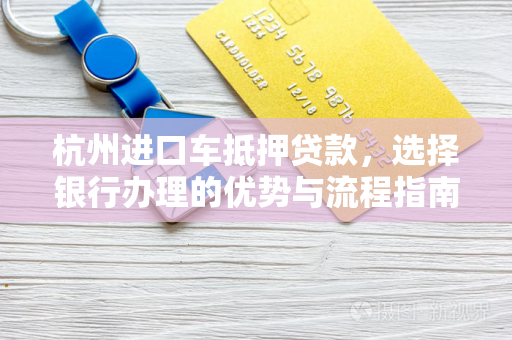 杭州进口车抵押贷款，选择银行办理的优势与流程指南