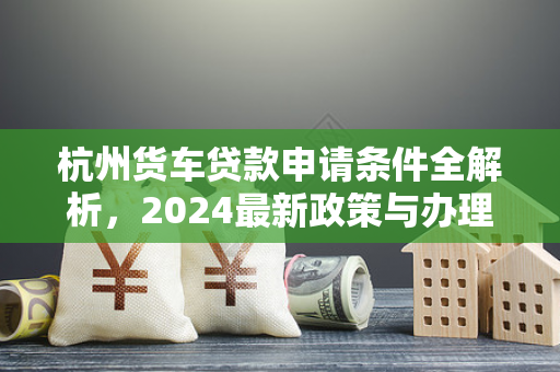 杭州货车贷款申请条件全解析,2024最新政策与办理指南