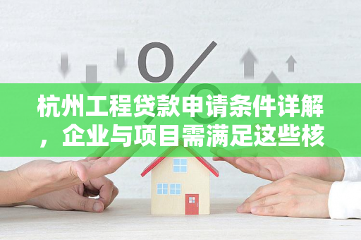 杭州工程贷款申请条件详解,企业与项目需满足这些核心要求