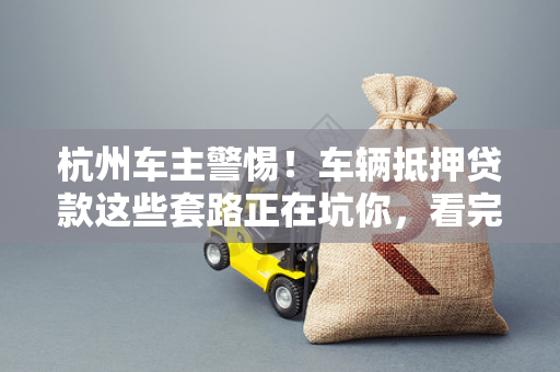 杭州车主警惕!车辆抵押贷款这些套路正在坑你,看完少走弯路