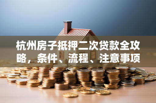 杭州房子抵押二次贷款全攻略,条件、流程、注意事项一文读懂