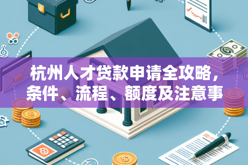 杭州人才贷款申请全攻略,条件、流程、额度及注意事项