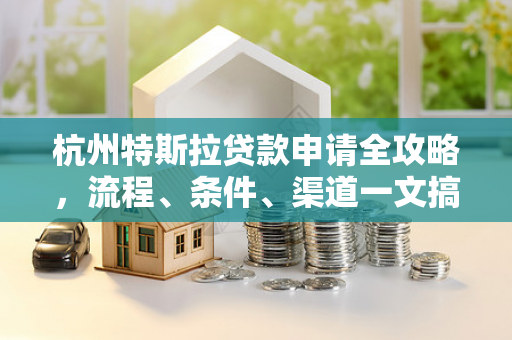 杭州特斯拉贷款申请全攻略,流程、条件、渠道一文搞定