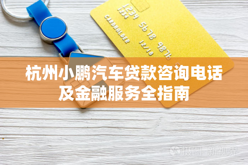 杭州小鹏汽车贷款咨询电话及金融服务全指南