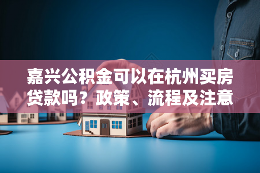 嘉兴公积金可以在杭州买房贷款吗?政策、流程及注意事项全解析