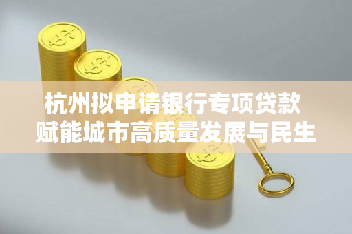 杭州拟申请银行专项贷款 赋能城市高质量发展与民生福祉提升