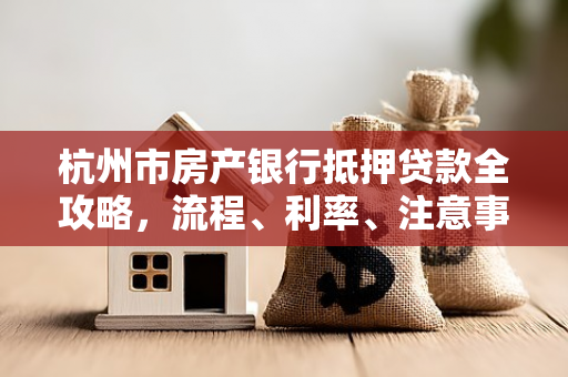 杭州市房产银行抵押贷款全攻略,流程、利率、注意事项一文读懂