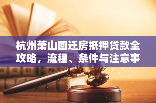 杭州萧山回迁房抵押贷款全攻略,流程、条件与注意事项