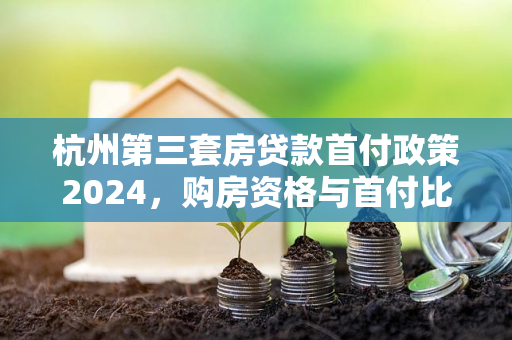杭州第三套房贷款首付政策2024,购房资格与首付比例全解读