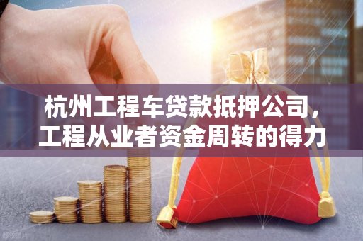 杭州工程车贷款抵押公司,工程从业者资金周转的得力伙伴