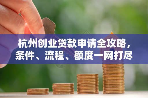 杭州创业贷款申请全攻略,条件、流程、额度一网打尽