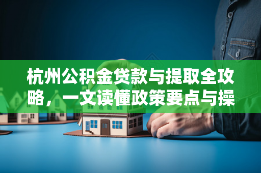 杭州公积金贷款与提取全攻略,一文读懂政策要点与操作指南