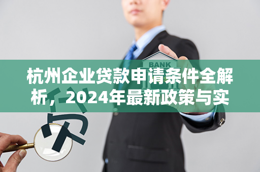 杭州企业贷款申请条件全解析,2024年最新政策与实操指南